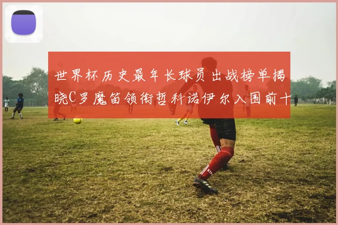 世界杯历史最年长球员出战榜单揭晓C罗魔笛领衔哲科诺伊尔入围前十