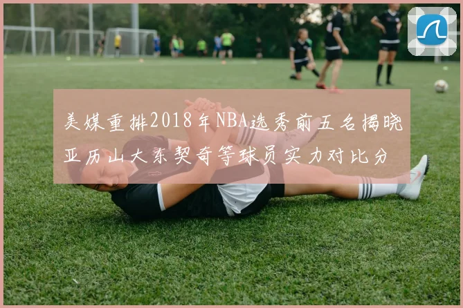 美媒重排2018年NBA选秀前五名揭晓亚历山大东契奇等球员实力对比分析