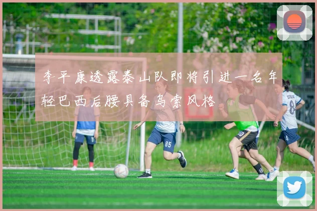 李平康透露泰山队即将引进一名年轻巴西后腰具备乌索风格