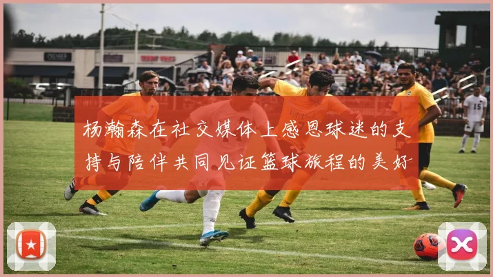 杨瀚森在社交媒体上感恩球迷的支持与陪伴共同见证篮球旅程的美好时刻