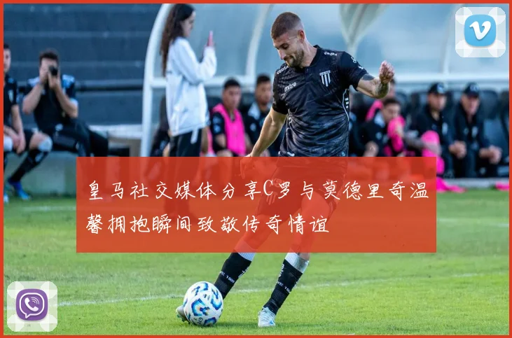 皇马社交媒体分享C罗与莫德里奇温馨拥抱瞬间致敬传奇情谊