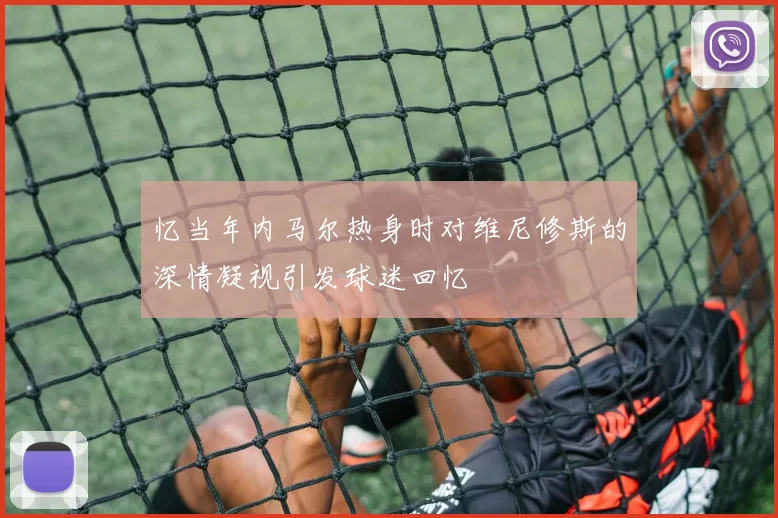 忆当年内马尔热身时对维尼修斯的深情凝视引发球迷回忆