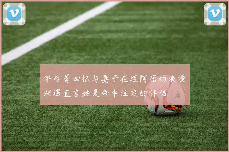 字母哥回忆与妻子在迈阿密的浪漫相遇直言她是命中注定的伴侣