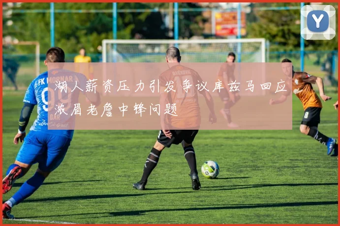 湖人薪资压力引发争议库兹马回应浓眉老詹中锋问题