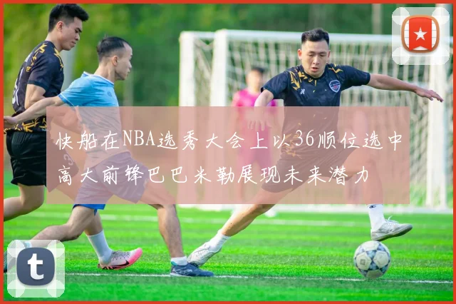 快船在NBA选秀大会上以36顺位选中高大前锋巴巴米勒展现未来潜力
