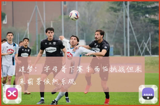 追梦：字母哥下赛季面临挑战但未来前景依然乐观