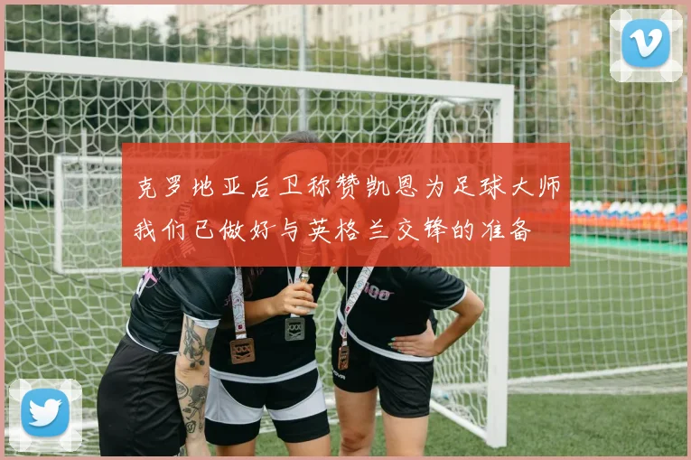 克罗地亚后卫称赞凯恩为足球大师我们已做好与英格兰交锋的准备