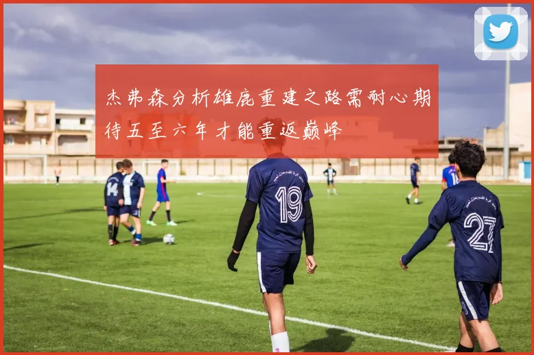 杰弗森分析雄鹿重建之路需耐心期待五至六年才能重返巅峰