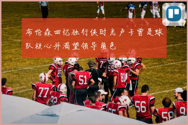 布伦森回忆独行侠时光卢卡曾是球队核心并渴望领导角色