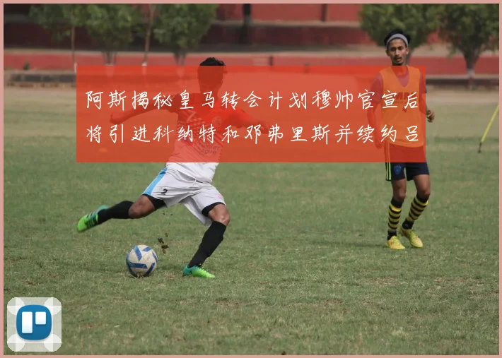 阿斯揭秘皇马转会计划穆帅官宣后将引进科纳特和邓弗里斯并续约吕迪格